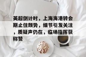 米兰体育sports-包含英超倒计时，上海海港转会期止住颓势，细节引发关注，质疑声仍在，临场指挥获称赞的词条-米兰体育sports