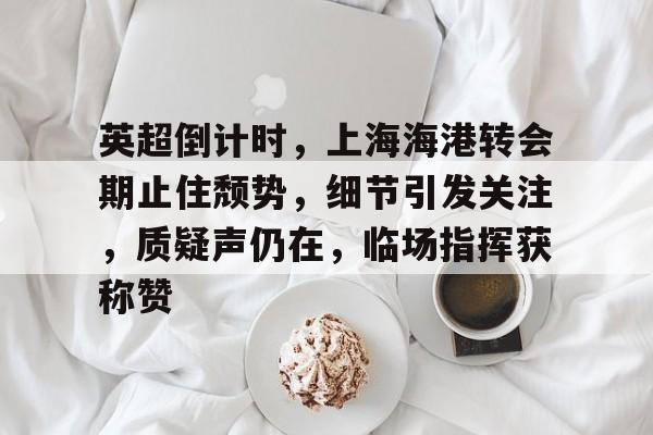 包含英超倒计时，上海海港转会期止住颓势，细节引发关注，质疑声仍在，临场指挥获称赞的词条